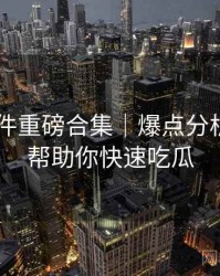 91大事件重磅合集｜爆点分析报告＋帮助你快速吃瓜