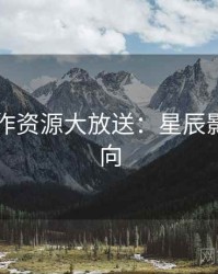 口碑佳作资源大放送：星辰影院粉丝向