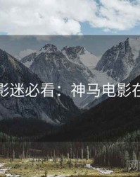 假日影迷必看：神马电影在线看