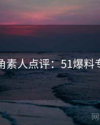 独家视角素人点评：51爆料专题汇编