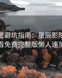 高能预警避坑指南：星辰影院在线观看免费完整版懒人速览