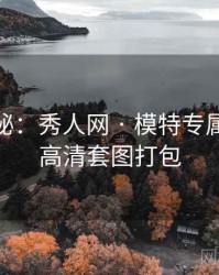 独家揭秘：秀人网 · 模特专属访谈 · 高清套图打包