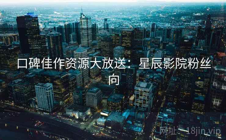 口碑佳作资源大放送:星辰影院粉丝向 口碑佳作资源大放送:星辰影院粉丝向