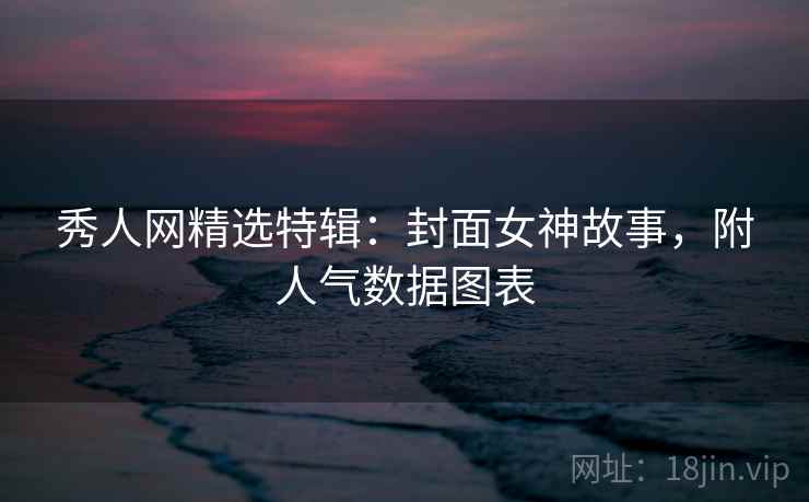 秀人网精选特辑:封面女神故事,附人气数据图表 秀人网精选特辑:封面女神故事,附人气数据图表