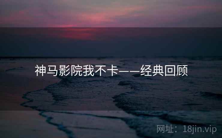 神马影院我不卡——经典回顾 神马影院我不卡——经典回顾