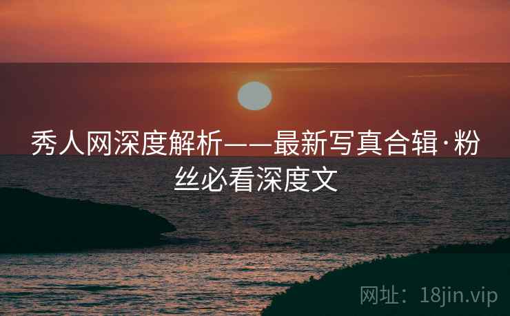 秀人网深度解析——最新写真合辑·粉丝必看深度文 秀人网深度解析——最新写真合辑·粉丝必看深度文