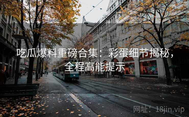 吃瓜爆料重磅合集:彩蛋细节揭秘,全程高能提示 吃瓜爆料重磅合集:彩蛋细节揭秘,全程高能提示
