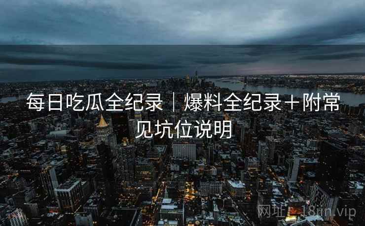 每日吃瓜全纪录|爆料全纪录+附常见坑位说明 每日吃瓜全纪录|爆料全纪录+附常见坑位说明
