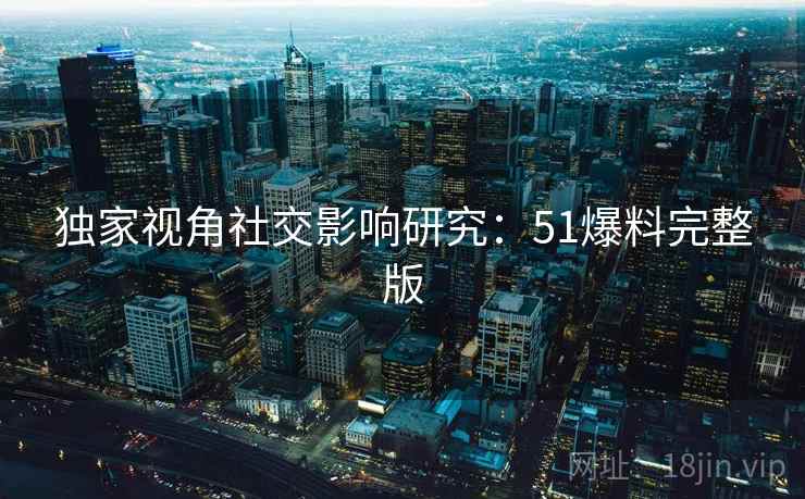 独家视角社交影响研究:51爆料完整版 独家视角社交影响研究:51爆料完整版