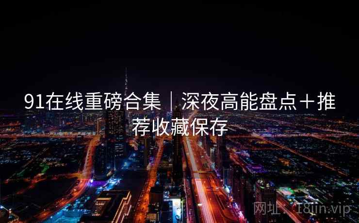 91在线重磅合集|深夜高能盘点+推荐收藏保存 91在线重磅合集|深夜高能盘点+推荐收藏保存