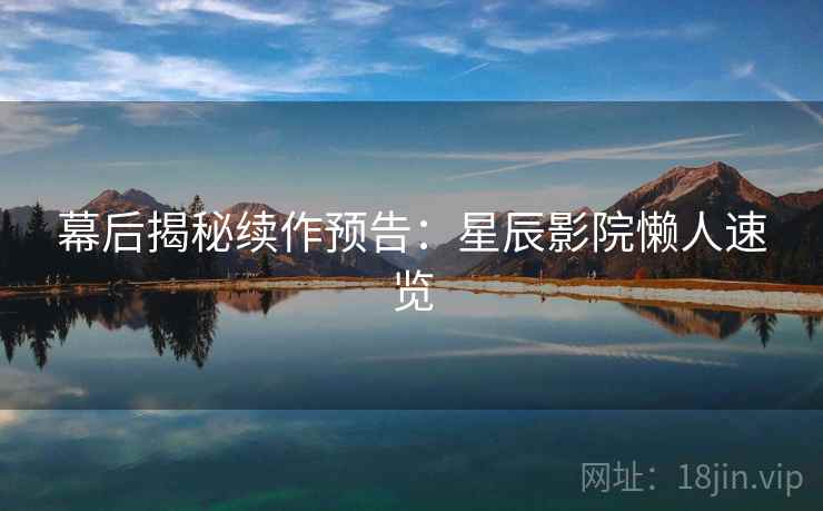 幕后揭秘续作预告：星辰影院懒人速览