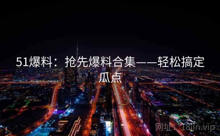51爆料:抢先爆料合集——轻松搞定瓜点 51爆料:抢先爆料合集——轻松搞定瓜点